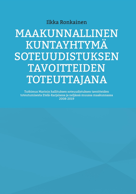 Maakunnallinen kuntayhtymä soteuudistuksen tavoitteiden toteuttajana: Tutkimus Marinin hallituksen soteuudistuksen tavoitteiden toteutumisesta Etelä-Karjalassa ja neljässä muussa maakunnassa 2008-2019