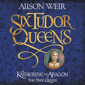 Six Tudor Queens: Katherine of Aragon, The True Queen