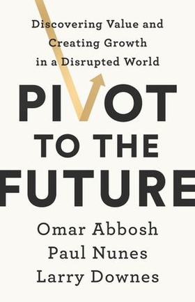 Pivot to the Future - Discovering Value and Creating Growth in a Disrupted World (ebok) av Paul Nunes